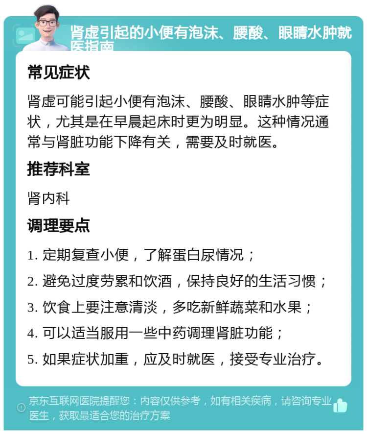 肾虚引起的小便有泡沫、腰酸、眼睛水肿就医指南 常见症状 肾虚可能引起小便有泡沫、腰酸、眼睛水肿等症状，尤其是在早晨起床时更为明显。这种情况通常与肾脏功能下降有关，需要及时就医。 推荐科室 肾内科 调理要点 1. 定期复查小便，了解蛋白尿情况； 2. 避免过度劳累和饮酒，保持良好的生活习惯； 3. 饮食上要注意清淡，多吃新鲜蔬菜和水果； 4. 可以适当服用一些中药调理肾脏功能； 5. 如果症状加重，应及时就医，接受专业治疗。