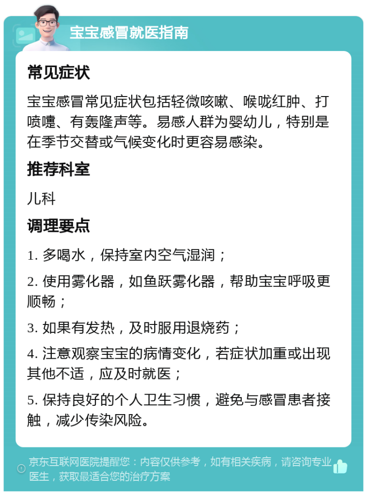 宝宝感冒就医指南 常见症状 宝宝感冒常见症状包括轻微咳嗽、喉咙红肿、打喷嚏、有轰隆声等。易感人群为婴幼儿，特别是在季节交替或气候变化时更容易感染。 推荐科室 儿科 调理要点 1. 多喝水，保持室内空气湿润； 2. 使用雾化器，如鱼跃雾化器，帮助宝宝呼吸更顺畅； 3. 如果有发热，及时服用退烧药； 4. 注意观察宝宝的病情变化，若症状加重或出现其他不适，应及时就医； 5. 保持良好的个人卫生习惯，避免与感冒患者接触，减少传染风险。