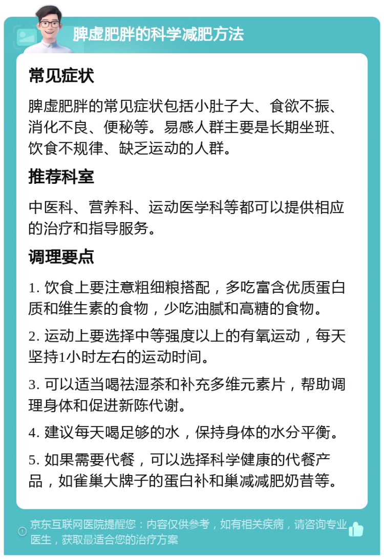 脾虚肥胖的科学减肥方法 常见症状 脾虚肥胖的常见症状包括小肚子大、食欲不振、消化不良、便秘等。易感人群主要是长期坐班、饮食不规律、缺乏运动的人群。 推荐科室 中医科、营养科、运动医学科等都可以提供相应的治疗和指导服务。 调理要点 1. 饮食上要注意粗细粮搭配，多吃富含优质蛋白质和维生素的食物，少吃油腻和高糖的食物。 2. 运动上要选择中等强度以上的有氧运动，每天坚持1小时左右的运动时间。 3. 可以适当喝祛湿茶和补充多维元素片，帮助调理身体和促进新陈代谢。 4. 建议每天喝足够的水，保持身体的水分平衡。 5. 如果需要代餐，可以选择科学健康的代餐产品，如雀巢大牌子的蛋白补和巢减减肥奶昔等。