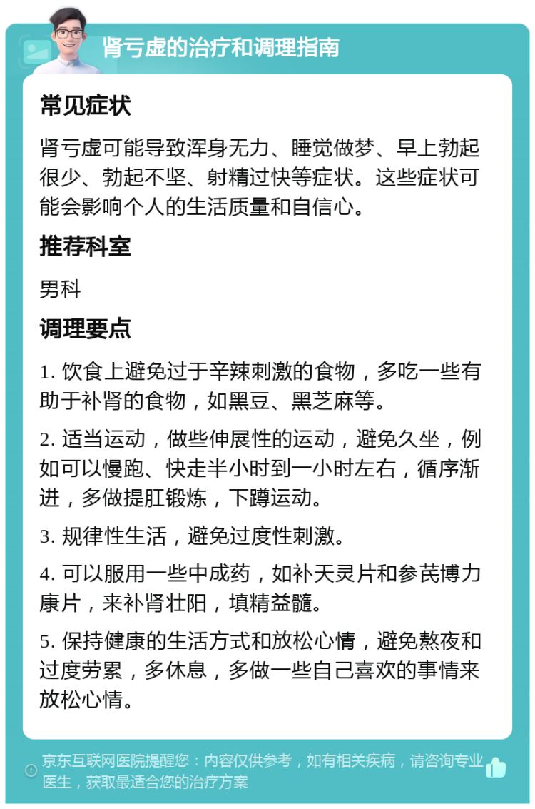 肾亏虚的治疗和调理指南 常见症状 肾亏虚可能导致浑身无力、睡觉做梦、早上勃起很少、勃起不坚、射精过快等症状。这些症状可能会影响个人的生活质量和自信心。 推荐科室 男科 调理要点 1. 饮食上避免过于辛辣刺激的食物，多吃一些有助于补肾的食物，如黑豆、黑芝麻等。 2. 适当运动，做些伸展性的运动，避免久坐，例如可以慢跑、快走半小时到一小时左右，循序渐进，多做提肛锻炼，下蹲运动。 3. 规律性生活，避免过度性刺激。 4. 可以服用一些中成药，如补天灵片和参芪博力康片，来补肾壮阳，填精益髓。 5. 保持健康的生活方式和放松心情，避免熬夜和过度劳累，多休息，多做一些自己喜欢的事情来放松心情。