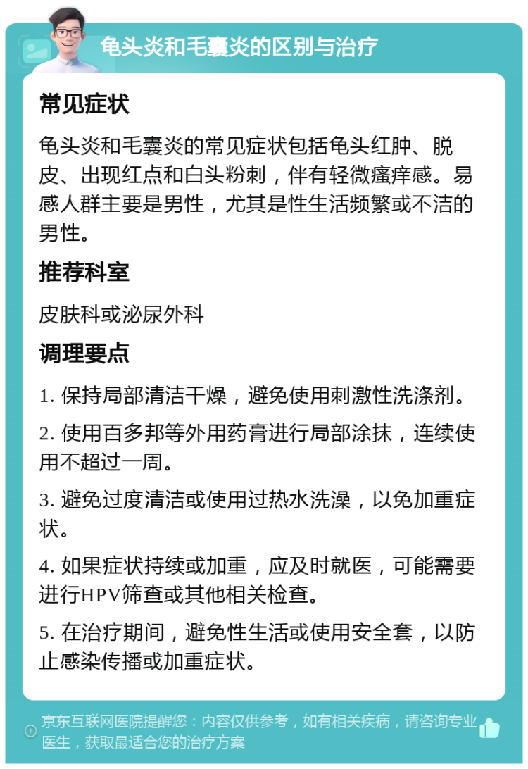 龟头炎和毛囊炎的区别与治疗 常见症状 龟头炎和毛囊炎的常见症状包括龟头红肿、脱皮、出现红点和白头粉刺，伴有轻微瘙痒感。易感人群主要是男性，尤其是性生活频繁或不洁的男性。 推荐科室 皮肤科或泌尿外科 调理要点 1. 保持局部清洁干燥，避免使用刺激性洗涤剂。 2. 使用百多邦等外用药膏进行局部涂抹，连续使用不超过一周。 3. 避免过度清洁或使用过热水洗澡，以免加重症状。 4. 如果症状持续或加重，应及时就医，可能需要进行HPV筛查或其他相关检查。 5. 在治疗期间，避免性生活或使用安全套，以防止感染传播或加重症状。