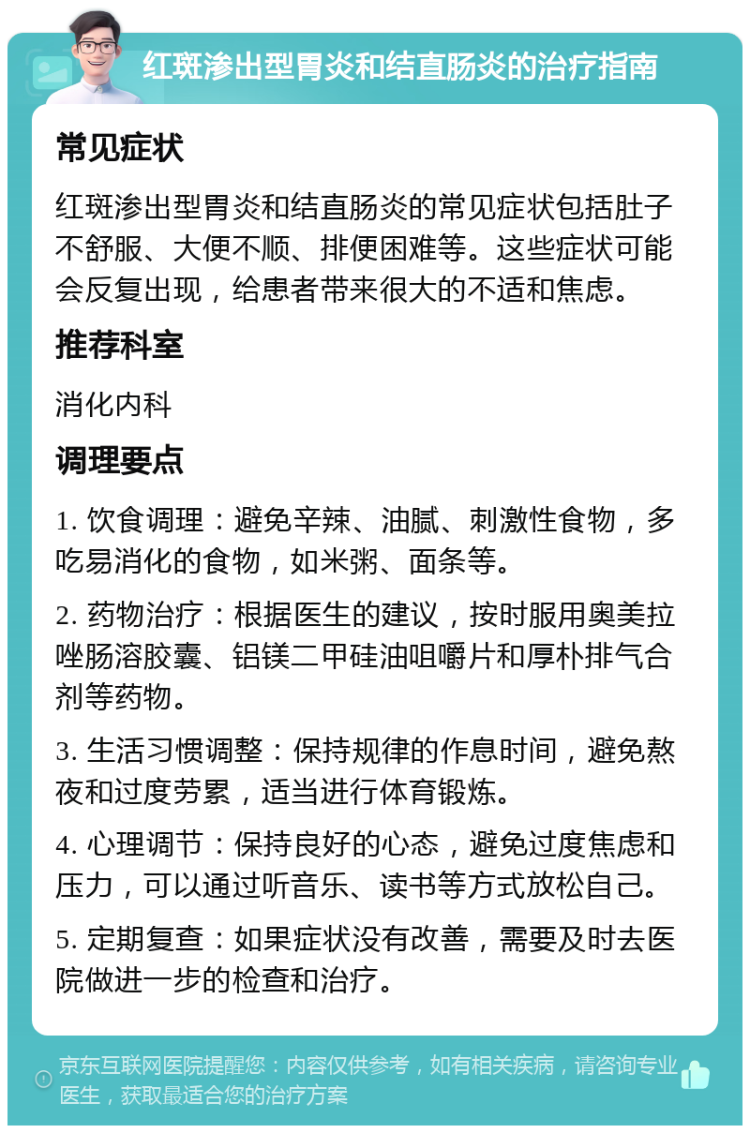 红斑渗出型胃炎和结直肠炎的治疗指南 常见症状 红斑渗出型胃炎和结直肠炎的常见症状包括肚子不舒服、大便不顺、排便困难等。这些症状可能会反复出现，给患者带来很大的不适和焦虑。 推荐科室 消化内科 调理要点 1. 饮食调理：避免辛辣、油腻、刺激性食物，多吃易消化的食物，如米粥、面条等。 2. 药物治疗：根据医生的建议，按时服用奥美拉唑肠溶胶囊、铝镁二甲硅油咀嚼片和厚朴排气合剂等药物。 3. 生活习惯调整：保持规律的作息时间，避免熬夜和过度劳累，适当进行体育锻炼。 4. 心理调节：保持良好的心态，避免过度焦虑和压力，可以通过听音乐、读书等方式放松自己。 5. 定期复查：如果症状没有改善，需要及时去医院做进一步的检查和治疗。