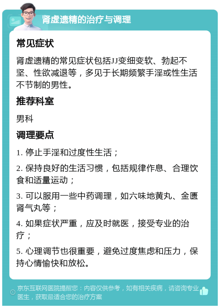 肾虚遗精的治疗与调理 常见症状 肾虚遗精的常见症状包括JJ变细变软、勃起不坚、性欲减退等，多见于长期频繁手淫或性生活不节制的男性。 推荐科室 男科 调理要点 1. 停止手淫和过度性生活； 2. 保持良好的生活习惯，包括规律作息、合理饮食和适量运动； 3. 可以服用一些中药调理，如六味地黄丸、金匮肾气丸等； 4. 如果症状严重，应及时就医，接受专业的治疗； 5. 心理调节也很重要，避免过度焦虑和压力，保持心情愉快和放松。