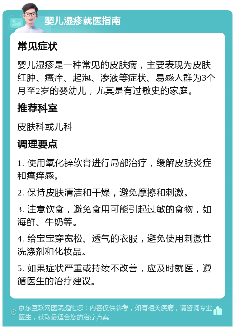 婴儿湿疹就医指南 常见症状 婴儿湿疹是一种常见的皮肤病，主要表现为皮肤红肿、瘙痒、起泡、渗液等症状。易感人群为3个月至2岁的婴幼儿，尤其是有过敏史的家庭。 推荐科室 皮肤科或儿科 调理要点 1. 使用氧化锌软膏进行局部治疗，缓解皮肤炎症和瘙痒感。 2. 保持皮肤清洁和干燥，避免摩擦和刺激。 3. 注意饮食，避免食用可能引起过敏的食物，如海鲜、牛奶等。 4. 给宝宝穿宽松、透气的衣服，避免使用刺激性洗涤剂和化妆品。 5. 如果症状严重或持续不改善，应及时就医，遵循医生的治疗建议。