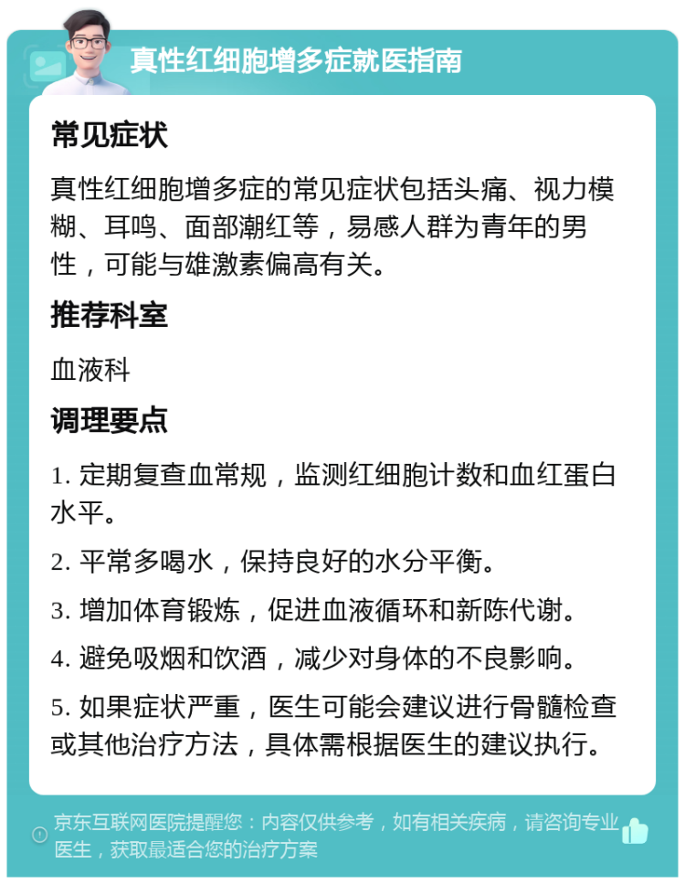 真性红细胞增多症就医指南 常见症状 真性红细胞增多症的常见症状包括头痛、视力模糊、耳鸣、面部潮红等，易感人群为青年的男性，可能与雄激素偏高有关。 推荐科室 血液科 调理要点 1. 定期复查血常规，监测红细胞计数和血红蛋白水平。 2. 平常多喝水，保持良好的水分平衡。 3. 增加体育锻炼，促进血液循环和新陈代谢。 4. 避免吸烟和饮酒，减少对身体的不良影响。 5. 如果症状严重，医生可能会建议进行骨髓检查或其他治疗方法，具体需根据医生的建议执行。