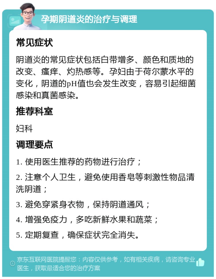 孕期阴道炎的治疗与调理 常见症状 阴道炎的常见症状包括白带增多、颜色和质地的改变、瘙痒、灼热感等。孕妇由于荷尔蒙水平的变化，阴道的pH值也会发生改变，容易引起细菌感染和真菌感染。 推荐科室 妇科 调理要点 1. 使用医生推荐的药物进行治疗； 2. 注意个人卫生，避免使用香皂等刺激性物品清洗阴道； 3. 避免穿紧身衣物，保持阴道通风； 4. 增强免疫力，多吃新鲜水果和蔬菜； 5. 定期复查，确保症状完全消失。