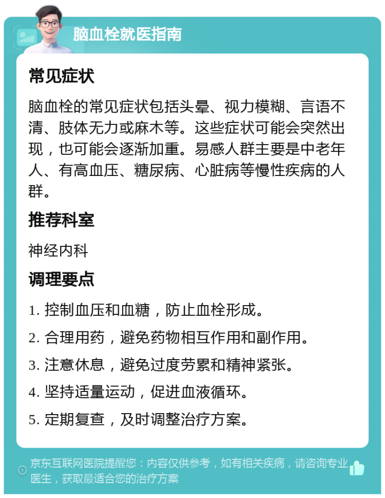 脑血栓就医指南 常见症状 脑血栓的常见症状包括头晕、视力模糊、言语不清、肢体无力或麻木等。这些症状可能会突然出现，也可能会逐渐加重。易感人群主要是中老年人、有高血压、糖尿病、心脏病等慢性疾病的人群。 推荐科室 神经内科 调理要点 1. 控制血压和血糖，防止血栓形成。 2. 合理用药，避免药物相互作用和副作用。 3. 注意休息，避免过度劳累和精神紧张。 4. 坚持适量运动，促进血液循环。 5. 定期复查，及时调整治疗方案。