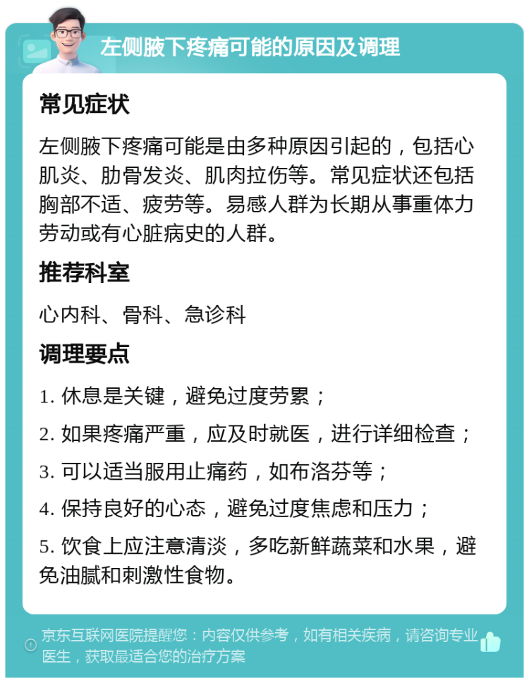 左侧腋下疼痛可能的原因及调理 常见症状 左侧腋下疼痛可能是由多种原因引起的，包括心肌炎、肋骨发炎、肌肉拉伤等。常见症状还包括胸部不适、疲劳等。易感人群为长期从事重体力劳动或有心脏病史的人群。 推荐科室 心内科、骨科、急诊科 调理要点 1. 休息是关键，避免过度劳累； 2. 如果疼痛严重，应及时就医，进行详细检查； 3. 可以适当服用止痛药，如布洛芬等； 4. 保持良好的心态，避免过度焦虑和压力； 5. 饮食上应注意清淡，多吃新鲜蔬菜和水果，避免油腻和刺激性食物。