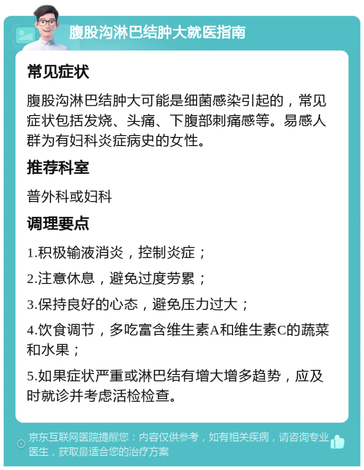 腹股沟淋巴结肿大就医指南 常见症状 腹股沟淋巴结肿大可能是细菌感染引起的，常见症状包括发烧、头痛、下腹部刺痛感等。易感人群为有妇科炎症病史的女性。 推荐科室 普外科或妇科 调理要点 1.积极输液消炎，控制炎症； 2.注意休息，避免过度劳累； 3.保持良好的心态，避免压力过大； 4.饮食调节，多吃富含维生素A和维生素C的蔬菜和水果； 5.如果症状严重或淋巴结有增大增多趋势，应及时就诊并考虑活检检查。