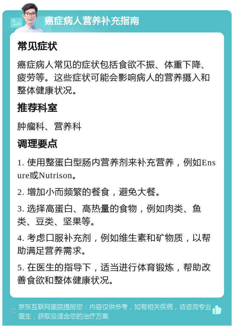 癌症病人营养补充指南 常见症状 癌症病人常见的症状包括食欲不振、体重下降、疲劳等。这些症状可能会影响病人的营养摄入和整体健康状况。 推荐科室 肿瘤科、营养科 调理要点 1. 使用整蛋白型肠内营养剂来补充营养，例如Ensure或Nutrison。 2. 增加小而频繁的餐食，避免大餐。 3. 选择高蛋白、高热量的食物，例如肉类、鱼类、豆类、坚果等。 4. 考虑口服补充剂，例如维生素和矿物质，以帮助满足营养需求。 5. 在医生的指导下，适当进行体育锻炼，帮助改善食欲和整体健康状况。