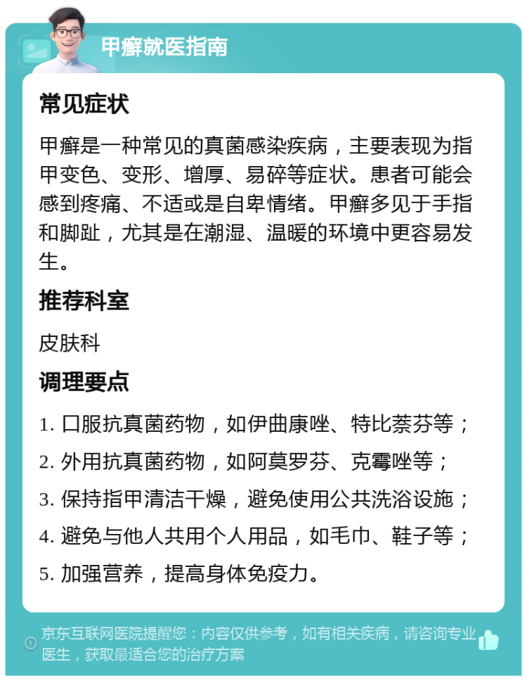 甲癣就医指南 常见症状 甲癣是一种常见的真菌感染疾病，主要表现为指甲变色、变形、增厚、易碎等症状。患者可能会感到疼痛、不适或是自卑情绪。甲癣多见于手指和脚趾，尤其是在潮湿、温暖的环境中更容易发生。 推荐科室 皮肤科 调理要点 1. 口服抗真菌药物，如伊曲康唑、特比萘芬等； 2. 外用抗真菌药物，如阿莫罗芬、克霉唑等； 3. 保持指甲清洁干燥，避免使用公共洗浴设施； 4. 避免与他人共用个人用品，如毛巾、鞋子等； 5. 加强营养，提高身体免疫力。