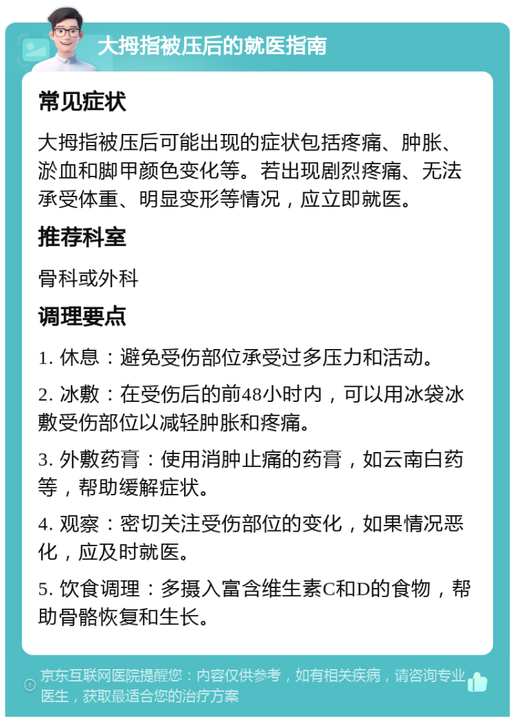 大拇指被压后的就医指南 常见症状 大拇指被压后可能出现的症状包括疼痛、肿胀、淤血和脚甲颜色变化等。若出现剧烈疼痛、无法承受体重、明显变形等情况，应立即就医。 推荐科室 骨科或外科 调理要点 1. 休息：避免受伤部位承受过多压力和活动。 2. 冰敷：在受伤后的前48小时内，可以用冰袋冰敷受伤部位以减轻肿胀和疼痛。 3. 外敷药膏：使用消肿止痛的药膏，如云南白药等，帮助缓解症状。 4. 观察：密切关注受伤部位的变化，如果情况恶化，应及时就医。 5. 饮食调理：多摄入富含维生素C和D的食物，帮助骨骼恢复和生长。