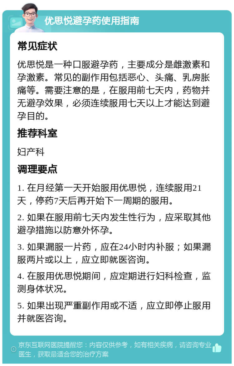 优思悦避孕药使用指南 常见症状 优思悦是一种口服避孕药，主要成分是雌激素和孕激素。常见的副作用包括恶心、头痛、乳房胀痛等。需要注意的是，在服用前七天内，药物并无避孕效果，必须连续服用七天以上才能达到避孕目的。 推荐科室 妇产科 调理要点 1. 在月经第一天开始服用优思悦，连续服用21天，停药7天后再开始下一周期的服用。 2. 如果在服用前七天内发生性行为，应采取其他避孕措施以防意外怀孕。 3. 如果漏服一片药，应在24小时内补服；如果漏服两片或以上，应立即就医咨询。 4. 在服用优思悦期间，应定期进行妇科检查，监测身体状况。 5. 如果出现严重副作用或不适，应立即停止服用并就医咨询。