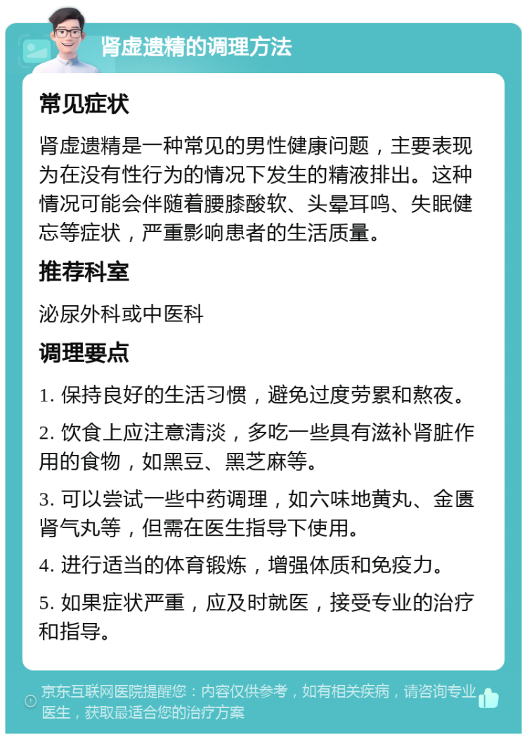 肾虚遗精的调理方法 常见症状 肾虚遗精是一种常见的男性健康问题，主要表现为在没有性行为的情况下发生的精液排出。这种情况可能会伴随着腰膝酸软、头晕耳鸣、失眠健忘等症状，严重影响患者的生活质量。 推荐科室 泌尿外科或中医科 调理要点 1. 保持良好的生活习惯，避免过度劳累和熬夜。 2. 饮食上应注意清淡，多吃一些具有滋补肾脏作用的食物，如黑豆、黑芝麻等。 3. 可以尝试一些中药调理，如六味地黄丸、金匮肾气丸等，但需在医生指导下使用。 4. 进行适当的体育锻炼，增强体质和免疫力。 5. 如果症状严重，应及时就医，接受专业的治疗和指导。