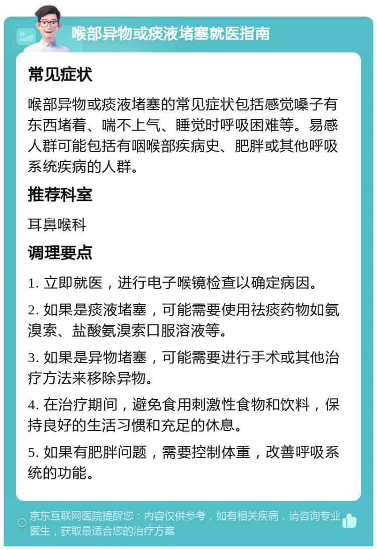 喉部异物或痰液堵塞就医指南 常见症状 喉部异物或痰液堵塞的常见症状包括感觉嗓子有东西堵着、喘不上气、睡觉时呼吸困难等。易感人群可能包括有咽喉部疾病史、肥胖或其他呼吸系统疾病的人群。 推荐科室 耳鼻喉科 调理要点 1. 立即就医，进行电子喉镜检查以确定病因。 2. 如果是痰液堵塞，可能需要使用祛痰药物如氨溴索、盐酸氨溴索口服溶液等。 3. 如果是异物堵塞，可能需要进行手术或其他治疗方法来移除异物。 4. 在治疗期间，避免食用刺激性食物和饮料，保持良好的生活习惯和充足的休息。 5. 如果有肥胖问题，需要控制体重，改善呼吸系统的功能。