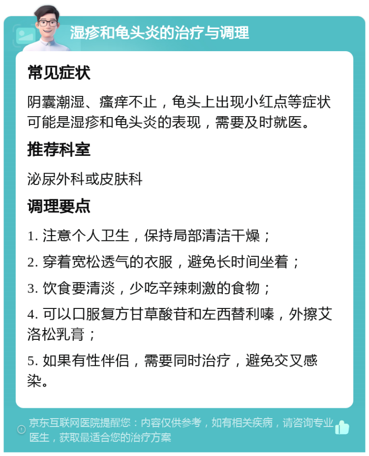 湿疹和龟头炎的治疗与调理 常见症状 阴囊潮湿、瘙痒不止，龟头上出现小红点等症状可能是湿疹和龟头炎的表现，需要及时就医。 推荐科室 泌尿外科或皮肤科 调理要点 1. 注意个人卫生，保持局部清洁干燥； 2. 穿着宽松透气的衣服，避免长时间坐着； 3. 饮食要清淡，少吃辛辣刺激的食物； 4. 可以口服复方甘草酸苷和左西替利嗪，外擦艾洛松乳膏； 5. 如果有性伴侣，需要同时治疗，避免交叉感染。