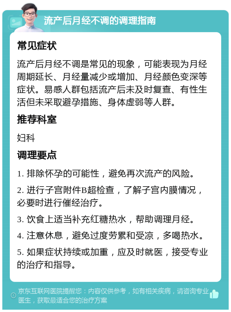 流产后月经不调的调理指南 常见症状 流产后月经不调是常见的现象，可能表现为月经周期延长、月经量减少或增加、月经颜色变深等症状。易感人群包括流产后未及时复查、有性生活但未采取避孕措施、身体虚弱等人群。 推荐科室 妇科 调理要点 1. 排除怀孕的可能性，避免再次流产的风险。 2. 进行子宫附件B超检查，了解子宫内膜情况，必要时进行催经治疗。 3. 饮食上适当补充红糖热水，帮助调理月经。 4. 注意休息，避免过度劳累和受凉，多喝热水。 5. 如果症状持续或加重，应及时就医，接受专业的治疗和指导。