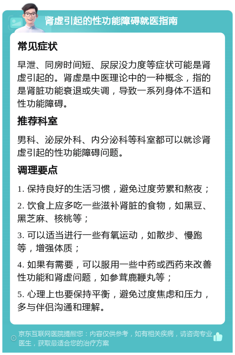 肾虚引起的性功能障碍就医指南 常见症状 早泄、同房时间短、尿尿没力度等症状可能是肾虚引起的。肾虚是中医理论中的一种概念，指的是肾脏功能衰退或失调，导致一系列身体不适和性功能障碍。 推荐科室 男科、泌尿外科、内分泌科等科室都可以就诊肾虚引起的性功能障碍问题。 调理要点 1. 保持良好的生活习惯，避免过度劳累和熬夜； 2. 饮食上应多吃一些滋补肾脏的食物，如黑豆、黑芝麻、核桃等； 3. 可以适当进行一些有氧运动，如散步、慢跑等，增强体质； 4. 如果有需要，可以服用一些中药或西药来改善性功能和肾虚问题，如参茸鹿鞭丸等； 5. 心理上也要保持平衡，避免过度焦虑和压力，多与伴侣沟通和理解。