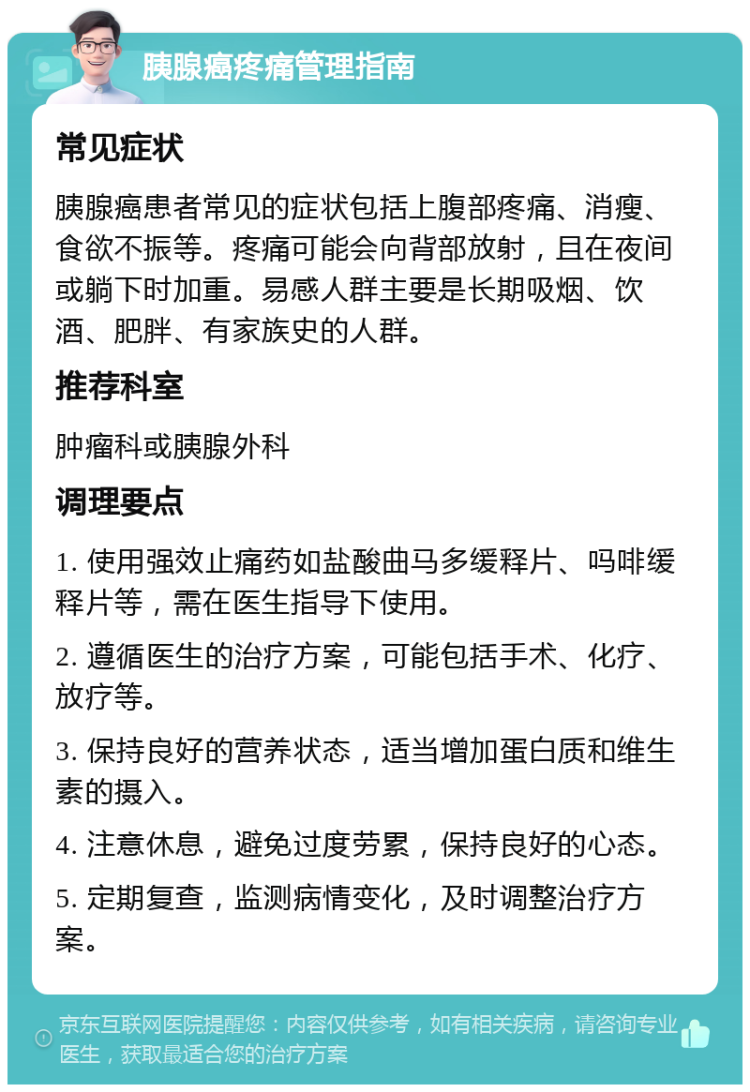 胰腺癌疼痛管理指南 常见症状 胰腺癌患者常见的症状包括上腹部疼痛、消瘦、食欲不振等。疼痛可能会向背部放射，且在夜间或躺下时加重。易感人群主要是长期吸烟、饮酒、肥胖、有家族史的人群。 推荐科室 肿瘤科或胰腺外科 调理要点 1. 使用强效止痛药如盐酸曲马多缓释片、吗啡缓释片等，需在医生指导下使用。 2. 遵循医生的治疗方案，可能包括手术、化疗、放疗等。 3. 保持良好的营养状态，适当增加蛋白质和维生素的摄入。 4. 注意休息，避免过度劳累，保持良好的心态。 5. 定期复查，监测病情变化，及时调整治疗方案。