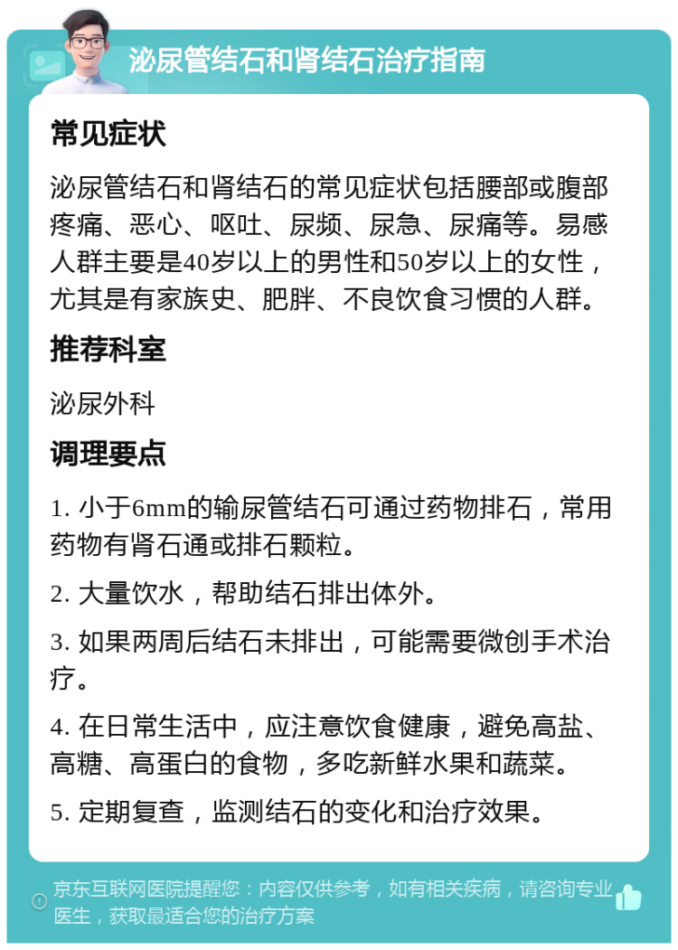 泌尿管结石和肾结石治疗指南 常见症状 泌尿管结石和肾结石的常见症状包括腰部或腹部疼痛、恶心、呕吐、尿频、尿急、尿痛等。易感人群主要是40岁以上的男性和50岁以上的女性，尤其是有家族史、肥胖、不良饮食习惯的人群。 推荐科室 泌尿外科 调理要点 1. 小于6mm的输尿管结石可通过药物排石，常用药物有肾石通或排石颗粒。 2. 大量饮水，帮助结石排出体外。 3. 如果两周后结石未排出，可能需要微创手术治疗。 4. 在日常生活中，应注意饮食健康，避免高盐、高糖、高蛋白的食物，多吃新鲜水果和蔬菜。 5. 定期复查，监测结石的变化和治疗效果。