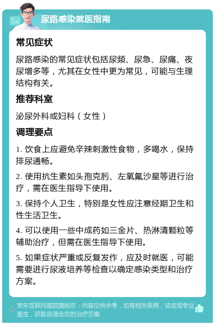 尿路感染就医指南 常见症状 尿路感染的常见症状包括尿频、尿急、尿痛、夜尿增多等，尤其在女性中更为常见，可能与生理结构有关。 推荐科室 泌尿外科或妇科（女性） 调理要点 1. 饮食上应避免辛辣刺激性食物，多喝水，保持排尿通畅。 2. 使用抗生素如头孢克肟、左氧氟沙星等进行治疗，需在医生指导下使用。 3. 保持个人卫生，特别是女性应注意经期卫生和性生活卫生。 4. 可以使用一些中成药如三金片、热淋清颗粒等辅助治疗，但需在医生指导下使用。 5. 如果症状严重或反复发作，应及时就医，可能需要进行尿液培养等检查以确定感染类型和治疗方案。