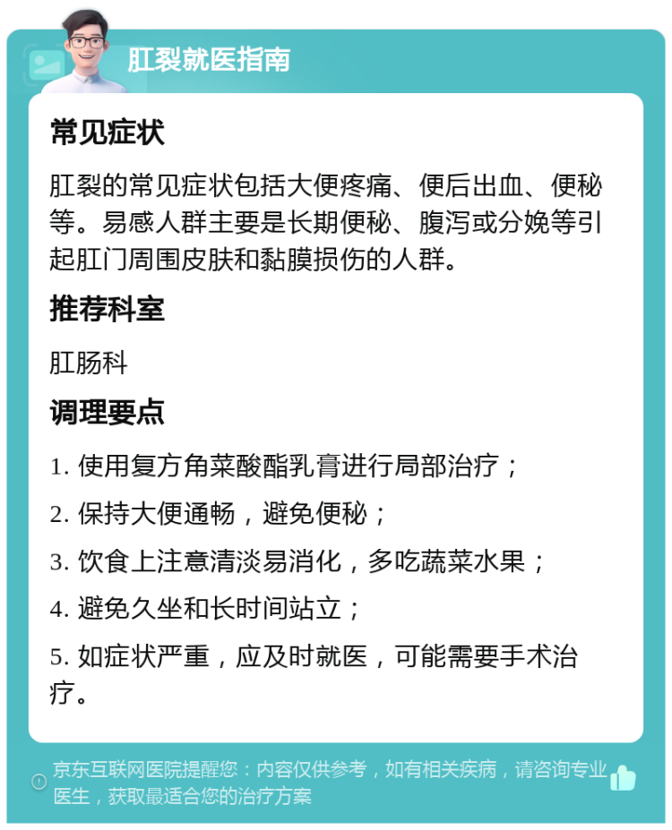 肛裂就医指南 常见症状 肛裂的常见症状包括大便疼痛、便后出血、便秘等。易感人群主要是长期便秘、腹泻或分娩等引起肛门周围皮肤和黏膜损伤的人群。 推荐科室 肛肠科 调理要点 1. 使用复方角菜酸酯乳膏进行局部治疗； 2. 保持大便通畅，避免便秘； 3. 饮食上注意清淡易消化，多吃蔬菜水果； 4. 避免久坐和长时间站立； 5. 如症状严重，应及时就医，可能需要手术治疗。