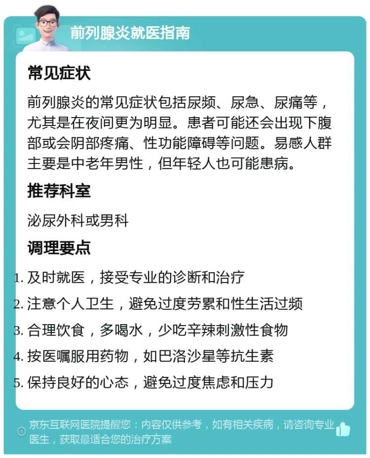 前列腺炎就医指南 常见症状 前列腺炎的常见症状包括尿频、尿急、尿痛等，尤其是在夜间更为明显。患者可能还会出现下腹部或会阴部疼痛、性功能障碍等问题。易感人群主要是中老年男性，但年轻人也可能患病。 推荐科室 泌尿外科或男科 调理要点 及时就医，接受专业的诊断和治疗 注意个人卫生，避免过度劳累和性生活过频 合理饮食，多喝水，少吃辛辣刺激性食物 按医嘱服用药物，如巴洛沙星等抗生素 保持良好的心态，避免过度焦虑和压力