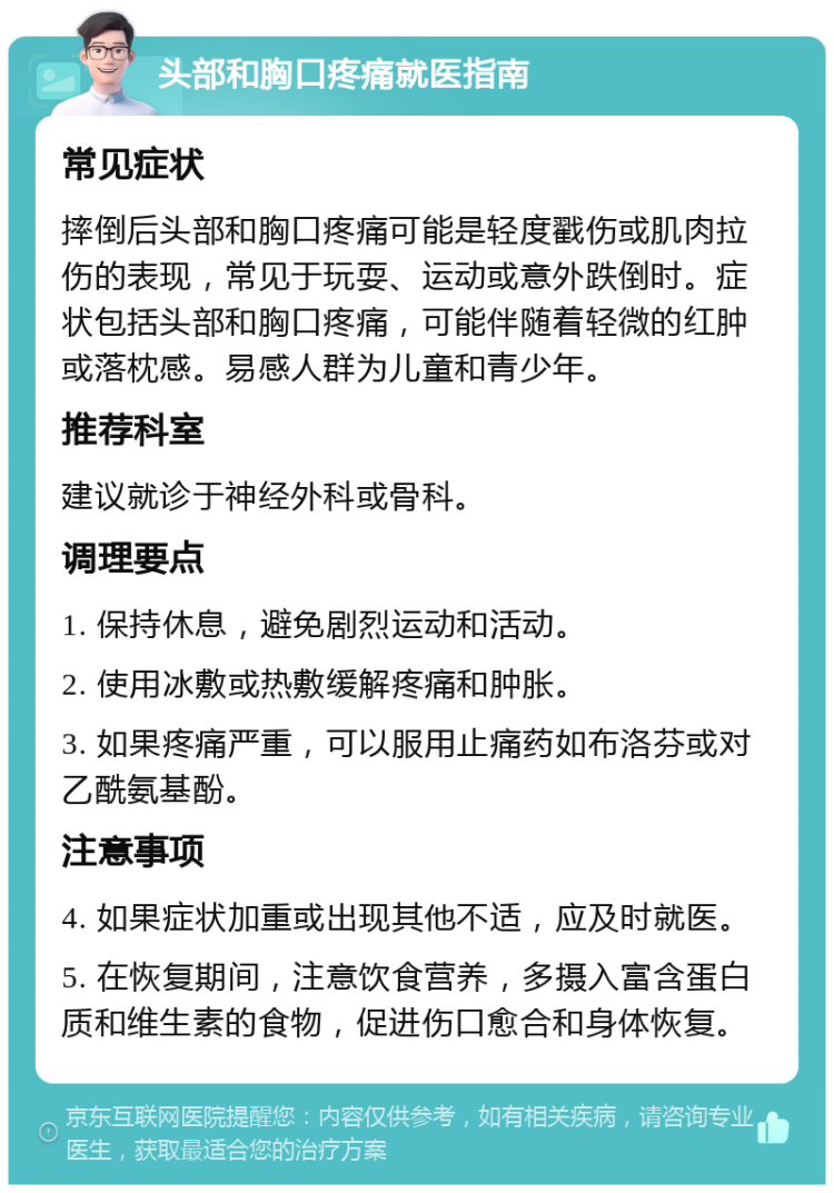 头部和胸口疼痛就医指南 常见症状 摔倒后头部和胸口疼痛可能是轻度戳伤或肌肉拉伤的表现，常见于玩耍、运动或意外跌倒时。症状包括头部和胸口疼痛，可能伴随着轻微的红肿或落枕感。易感人群为儿童和青少年。 推荐科室 建议就诊于神经外科或骨科。 调理要点 1. 保持休息，避免剧烈运动和活动。 2. 使用冰敷或热敷缓解疼痛和肿胀。 3. 如果疼痛严重，可以服用止痛药如布洛芬或对乙酰氨基酚。 注意事项 4. 如果症状加重或出现其他不适，应及时就医。 5. 在恢复期间，注意饮食营养，多摄入富含蛋白质和维生素的食物，促进伤口愈合和身体恢复。