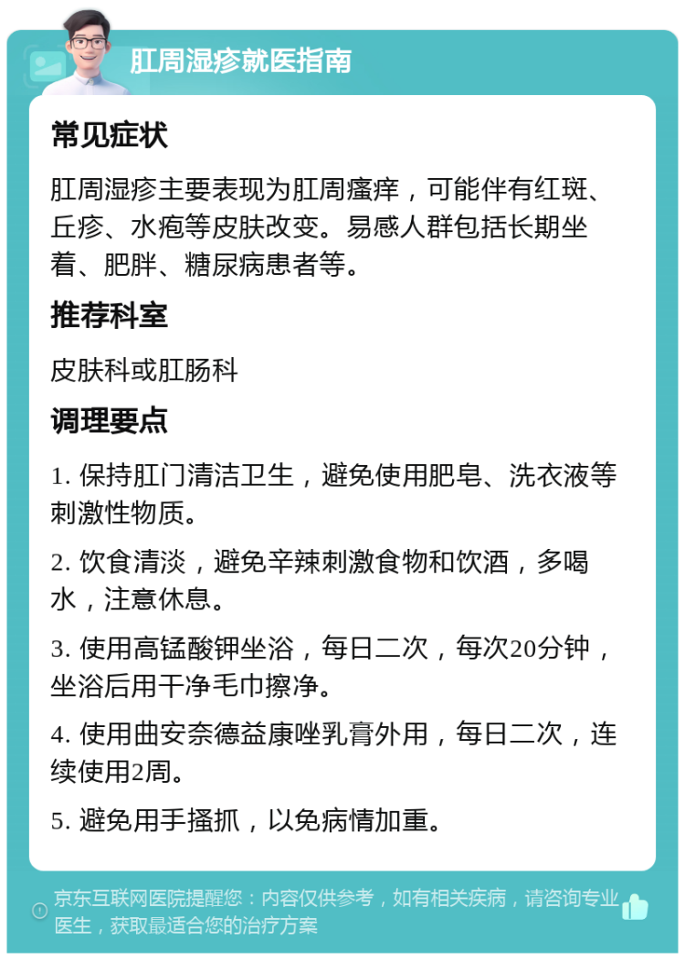 肛周湿疹就医指南 常见症状 肛周湿疹主要表现为肛周瘙痒，可能伴有红斑、丘疹、水疱等皮肤改变。易感人群包括长期坐着、肥胖、糖尿病患者等。 推荐科室 皮肤科或肛肠科 调理要点 1. 保持肛门清洁卫生，避免使用肥皂、洗衣液等刺激性物质。 2. 饮食清淡，避免辛辣刺激食物和饮酒，多喝水，注意休息。 3. 使用高锰酸钾坐浴，每日二次，每次20分钟，坐浴后用干净毛巾擦净。 4. 使用曲安奈德益康唑乳膏外用，每日二次，连续使用2周。 5. 避免用手搔抓，以免病情加重。