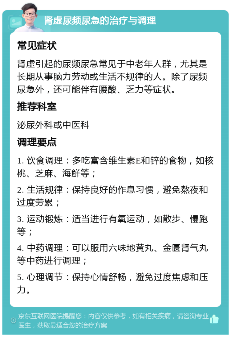 肾虚尿频尿急的治疗与调理 常见症状 肾虚引起的尿频尿急常见于中老年人群，尤其是长期从事脑力劳动或生活不规律的人。除了尿频尿急外，还可能伴有腰酸、乏力等症状。 推荐科室 泌尿外科或中医科 调理要点 1. 饮食调理：多吃富含维生素E和锌的食物，如核桃、芝麻、海鲜等； 2. 生活规律：保持良好的作息习惯，避免熬夜和过度劳累； 3. 运动锻炼：适当进行有氧运动，如散步、慢跑等； 4. 中药调理：可以服用六味地黄丸、金匮肾气丸等中药进行调理； 5. 心理调节：保持心情舒畅，避免过度焦虑和压力。