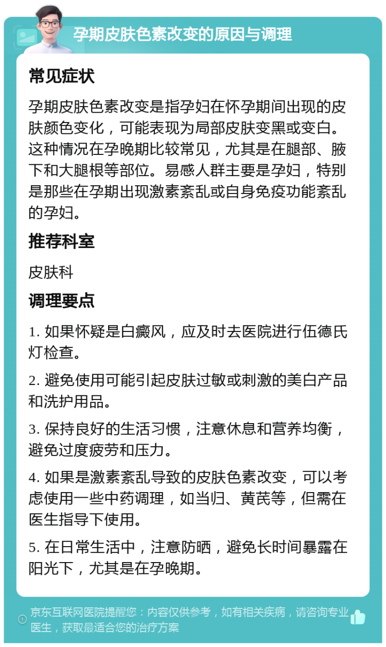 孕期皮肤色素改变的原因与调理 常见症状 孕期皮肤色素改变是指孕妇在怀孕期间出现的皮肤颜色变化，可能表现为局部皮肤变黑或变白。这种情况在孕晚期比较常见，尤其是在腿部、腋下和大腿根等部位。易感人群主要是孕妇，特别是那些在孕期出现激素紊乱或自身免疫功能紊乱的孕妇。 推荐科室 皮肤科 调理要点 1. 如果怀疑是白癜风，应及时去医院进行伍德氏灯检查。 2. 避免使用可能引起皮肤过敏或刺激的美白产品和洗护用品。 3. 保持良好的生活习惯，注意休息和营养均衡，避免过度疲劳和压力。 4. 如果是激素紊乱导致的皮肤色素改变，可以考虑使用一些中药调理，如当归、黄芪等，但需在医生指导下使用。 5. 在日常生活中，注意防晒，避免长时间暴露在阳光下，尤其是在孕晚期。