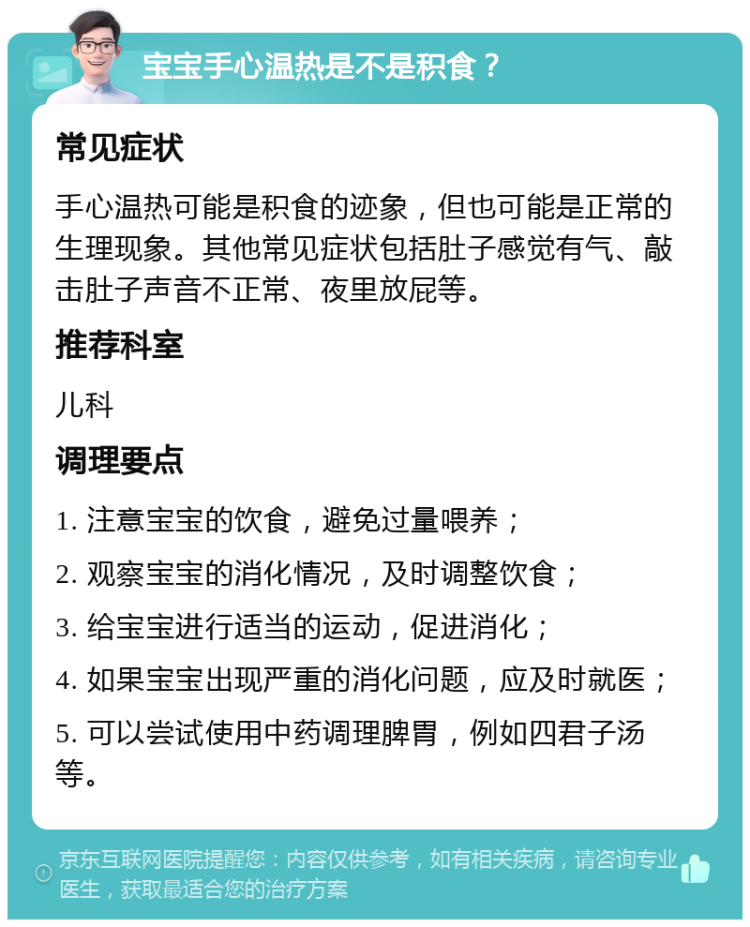 宝宝手心温热是不是积食？ 常见症状 手心温热可能是积食的迹象，但也可能是正常的生理现象。其他常见症状包括肚子感觉有气、敲击肚子声音不正常、夜里放屁等。 推荐科室 儿科 调理要点 1. 注意宝宝的饮食，避免过量喂养； 2. 观察宝宝的消化情况，及时调整饮食； 3. 给宝宝进行适当的运动，促进消化； 4. 如果宝宝出现严重的消化问题，应及时就医； 5. 可以尝试使用中药调理脾胃，例如四君子汤等。