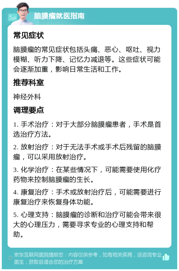 脑膜瘤就医指南 常见症状 脑膜瘤的常见症状包括头痛、恶心、呕吐、视力模糊、听力下降、记忆力减退等。这些症状可能会逐渐加重，影响日常生活和工作。 推荐科室 神经外科 调理要点 1. 手术治疗：对于大部分脑膜瘤患者，手术是首选治疗方法。 2. 放射治疗：对于无法手术或手术后残留的脑膜瘤，可以采用放射治疗。 3. 化学治疗：在某些情况下，可能需要使用化疗药物来控制脑膜瘤的生长。 4. 康复治疗：手术或放射治疗后，可能需要进行康复治疗来恢复身体功能。 5. 心理支持：脑膜瘤的诊断和治疗可能会带来很大的心理压力，需要寻求专业的心理支持和帮助。