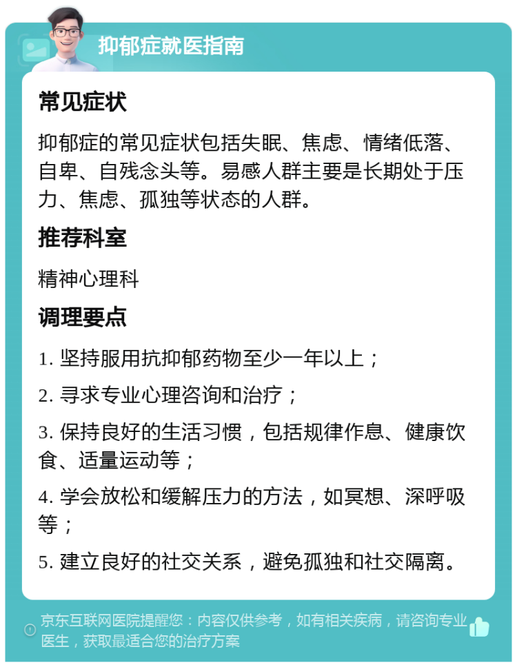 抑郁症就医指南 常见症状 抑郁症的常见症状包括失眠、焦虑、情绪低落、自卑、自残念头等。易感人群主要是长期处于压力、焦虑、孤独等状态的人群。 推荐科室 精神心理科 调理要点 1. 坚持服用抗抑郁药物至少一年以上； 2. 寻求专业心理咨询和治疗； 3. 保持良好的生活习惯，包括规律作息、健康饮食、适量运动等； 4. 学会放松和缓解压力的方法，如冥想、深呼吸等； 5. 建立良好的社交关系，避免孤独和社交隔离。