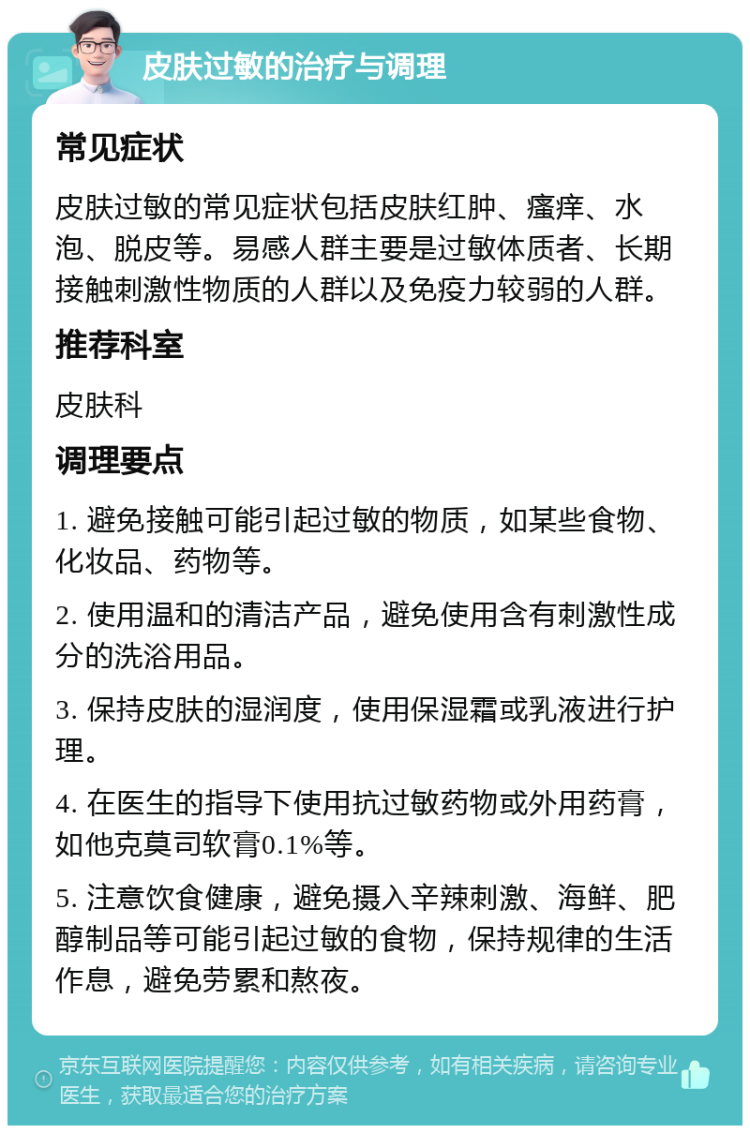 皮肤过敏的治疗与调理 常见症状 皮肤过敏的常见症状包括皮肤红肿、瘙痒、水泡、脱皮等。易感人群主要是过敏体质者、长期接触刺激性物质的人群以及免疫力较弱的人群。 推荐科室 皮肤科 调理要点 1. 避免接触可能引起过敏的物质，如某些食物、化妆品、药物等。 2. 使用温和的清洁产品，避免使用含有刺激性成分的洗浴用品。 3. 保持皮肤的湿润度，使用保湿霜或乳液进行护理。 4. 在医生的指导下使用抗过敏药物或外用药膏，如他克莫司软膏0.1%等。 5. 注意饮食健康，避免摄入辛辣刺激、海鲜、肥醇制品等可能引起过敏的食物，保持规律的生活作息，避免劳累和熬夜。