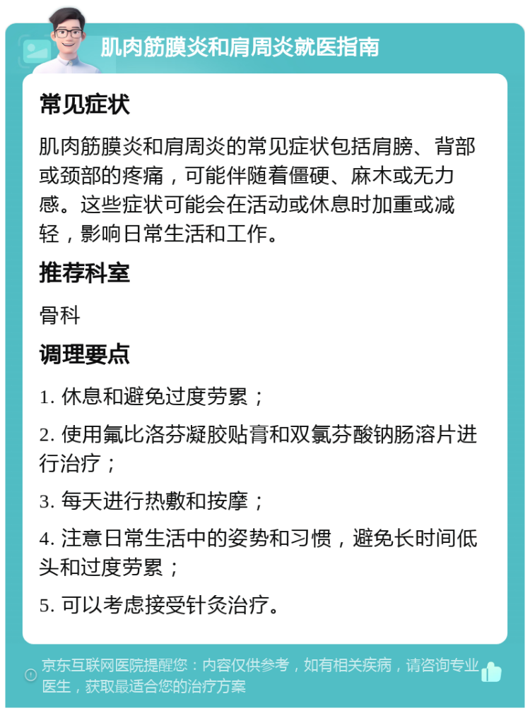 肌肉筋膜炎和肩周炎就医指南 常见症状 肌肉筋膜炎和肩周炎的常见症状包括肩膀、背部或颈部的疼痛，可能伴随着僵硬、麻木或无力感。这些症状可能会在活动或休息时加重或减轻，影响日常生活和工作。 推荐科室 骨科 调理要点 1. 休息和避免过度劳累； 2. 使用氟比洛芬凝胶贴膏和双氯芬酸钠肠溶片进行治疗； 3. 每天进行热敷和按摩； 4. 注意日常生活中的姿势和习惯，避免长时间低头和过度劳累； 5. 可以考虑接受针灸治疗。