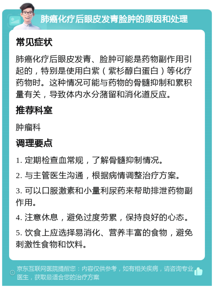 肺癌化疗后眼皮发青脸肿的原因和处理 常见症状 肺癌化疗后眼皮发青、脸肿可能是药物副作用引起的，特别是使用白紫（紫杉醇白蛋白）等化疗药物时。这种情况可能与药物的骨髓抑制和累积量有关，导致体内水分潴留和消化道反应。 推荐科室 肿瘤科 调理要点 1. 定期检查血常规，了解骨髓抑制情况。 2. 与主管医生沟通，根据病情调整治疗方案。 3. 可以口服激素和小量利尿药来帮助排泄药物副作用。 4. 注意休息，避免过度劳累，保持良好的心态。 5. 饮食上应选择易消化、营养丰富的食物，避免刺激性食物和饮料。