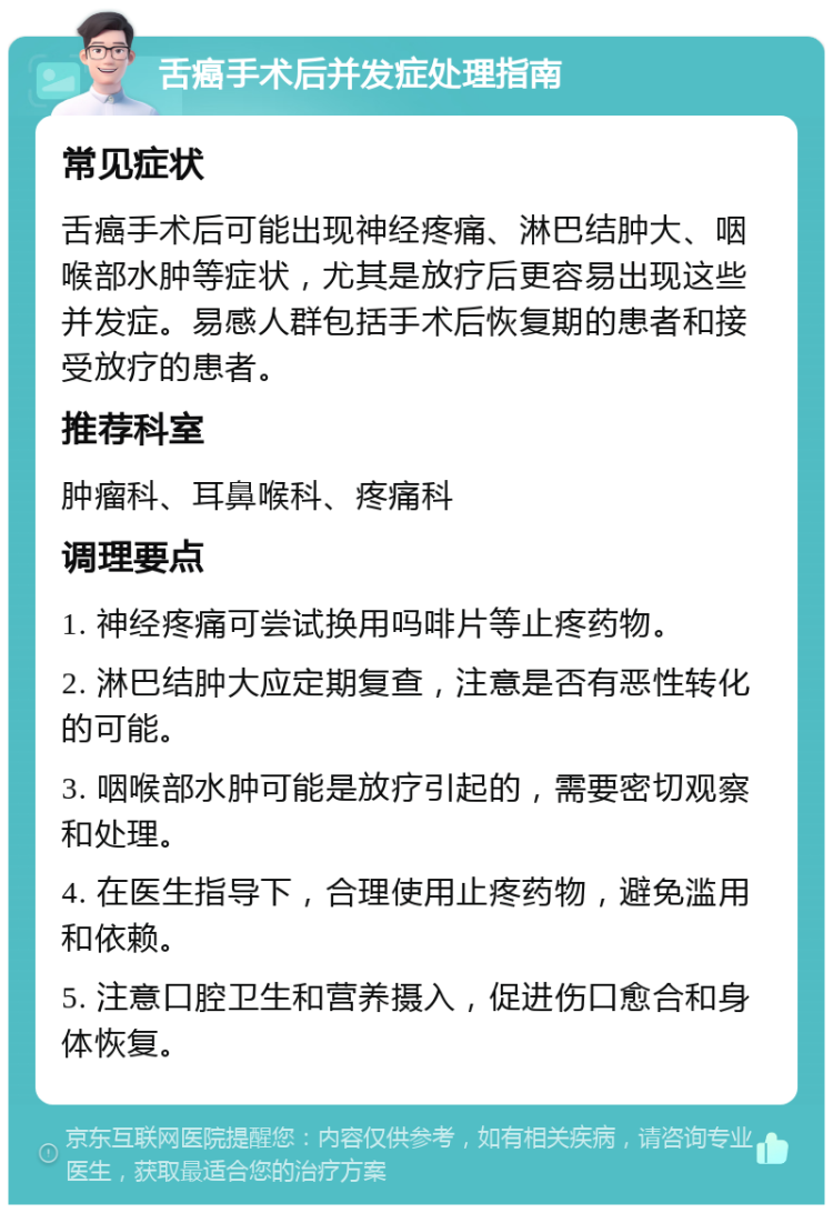 舌癌手术后并发症处理指南 常见症状 舌癌手术后可能出现神经疼痛、淋巴结肿大、咽喉部水肿等症状，尤其是放疗后更容易出现这些并发症。易感人群包括手术后恢复期的患者和接受放疗的患者。 推荐科室 肿瘤科、耳鼻喉科、疼痛科 调理要点 1. 神经疼痛可尝试换用吗啡片等止疼药物。 2. 淋巴结肿大应定期复查，注意是否有恶性转化的可能。 3. 咽喉部水肿可能是放疗引起的，需要密切观察和处理。 4. 在医生指导下，合理使用止疼药物，避免滥用和依赖。 5. 注意口腔卫生和营养摄入，促进伤口愈合和身体恢复。