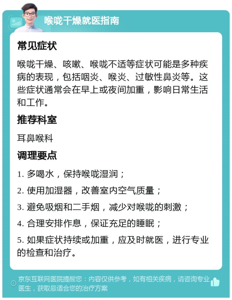 喉咙干燥就医指南 常见症状 喉咙干燥、咳嗽、喉咙不适等症状可能是多种疾病的表现，包括咽炎、喉炎、过敏性鼻炎等。这些症状通常会在早上或夜间加重，影响日常生活和工作。 推荐科室 耳鼻喉科 调理要点 1. 多喝水，保持喉咙湿润； 2. 使用加湿器，改善室内空气质量； 3. 避免吸烟和二手烟，减少对喉咙的刺激； 4. 合理安排作息，保证充足的睡眠； 5. 如果症状持续或加重，应及时就医，进行专业的检查和治疗。