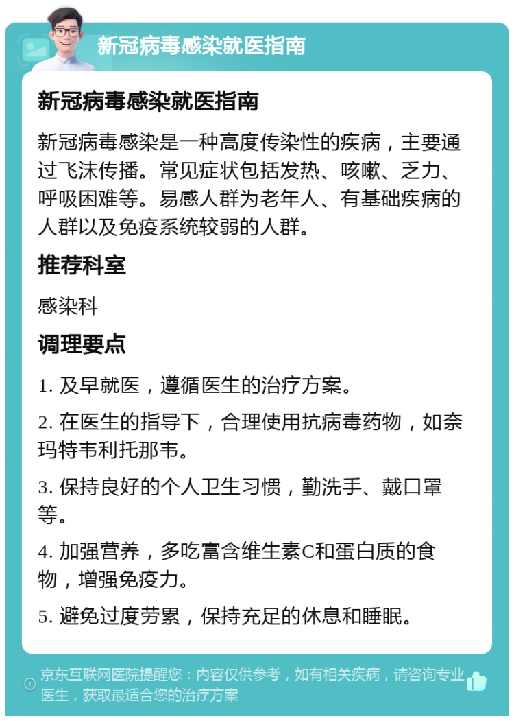 新冠病毒感染就医指南 新冠病毒感染就医指南 新冠病毒感染是一种高度传染性的疾病，主要通过飞沫传播。常见症状包括发热、咳嗽、乏力、呼吸困难等。易感人群为老年人、有基础疾病的人群以及免疫系统较弱的人群。 推荐科室 感染科 调理要点 1. 及早就医，遵循医生的治疗方案。 2. 在医生的指导下，合理使用抗病毒药物，如奈玛特韦利托那韦。 3. 保持良好的个人卫生习惯，勤洗手、戴口罩等。 4. 加强营养，多吃富含维生素C和蛋白质的食物，增强免疫力。 5. 避免过度劳累，保持充足的休息和睡眠。