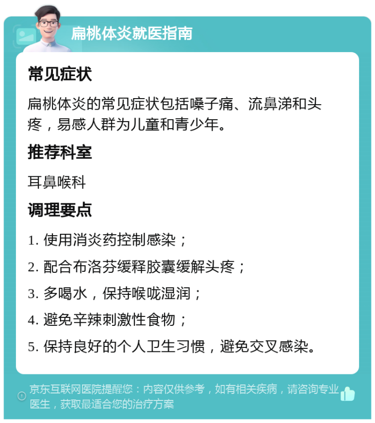 扁桃体炎就医指南 常见症状 扁桃体炎的常见症状包括嗓子痛、流鼻涕和头疼，易感人群为儿童和青少年。 推荐科室 耳鼻喉科 调理要点 1. 使用消炎药控制感染； 2. 配合布洛芬缓释胶囊缓解头疼； 3. 多喝水，保持喉咙湿润； 4. 避免辛辣刺激性食物； 5. 保持良好的个人卫生习惯，避免交叉感染。