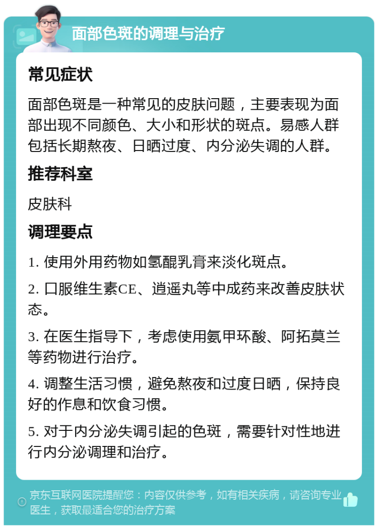 面部色斑的调理与治疗 常见症状 面部色斑是一种常见的皮肤问题，主要表现为面部出现不同颜色、大小和形状的斑点。易感人群包括长期熬夜、日晒过度、内分泌失调的人群。 推荐科室 皮肤科 调理要点 1. 使用外用药物如氢醌乳膏来淡化斑点。 2. 口服维生素CE、逍遥丸等中成药来改善皮肤状态。 3. 在医生指导下，考虑使用氨甲环酸、阿拓莫兰等药物进行治疗。 4. 调整生活习惯，避免熬夜和过度日晒，保持良好的作息和饮食习惯。 5. 对于内分泌失调引起的色斑，需要针对性地进行内分泌调理和治疗。