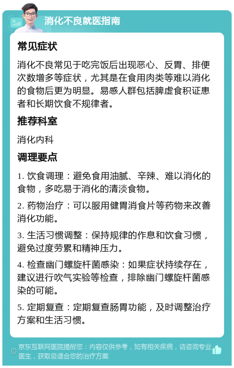 消化不良就医指南 常见症状 消化不良常见于吃完饭后出现恶心、反胃、排便次数增多等症状，尤其是在食用肉类等难以消化的食物后更为明显。易感人群包括脾虚食积证患者和长期饮食不规律者。 推荐科室 消化内科 调理要点 1. 饮食调理：避免食用油腻、辛辣、难以消化的食物，多吃易于消化的清淡食物。 2. 药物治疗：可以服用健胃消食片等药物来改善消化功能。 3. 生活习惯调整：保持规律的作息和饮食习惯，避免过度劳累和精神压力。 4. 检查幽门螺旋杆菌感染：如果症状持续存在，建议进行吹气实验等检查，排除幽门螺旋杆菌感染的可能。 5. 定期复查：定期复查肠胃功能，及时调整治疗方案和生活习惯。