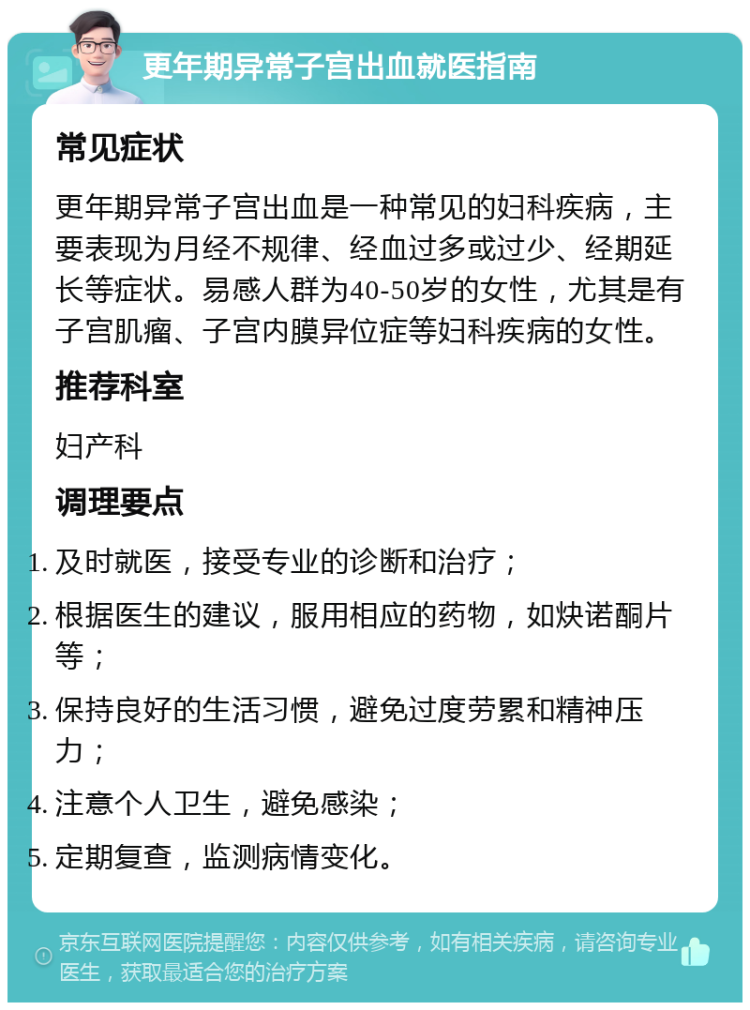 更年期异常子宫出血就医指南 常见症状 更年期异常子宫出血是一种常见的妇科疾病，主要表现为月经不规律、经血过多或过少、经期延长等症状。易感人群为40-50岁的女性，尤其是有子宫肌瘤、子宫内膜异位症等妇科疾病的女性。 推荐科室 妇产科 调理要点 及时就医，接受专业的诊断和治疗； 根据医生的建议，服用相应的药物，如炔诺酮片等； 保持良好的生活习惯，避免过度劳累和精神压力； 注意个人卫生，避免感染； 定期复查，监测病情变化。