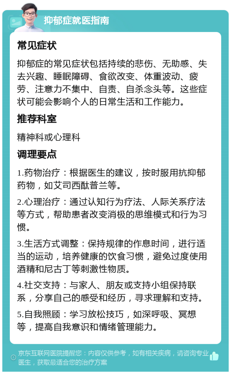 抑郁症就医指南 常见症状 抑郁症的常见症状包括持续的悲伤、无助感、失去兴趣、睡眠障碍、食欲改变、体重波动、疲劳、注意力不集中、自责、自杀念头等。这些症状可能会影响个人的日常生活和工作能力。 推荐科室 精神科或心理科 调理要点 1.药物治疗：根据医生的建议，按时服用抗抑郁药物，如艾司西酞普兰等。 2.心理治疗：通过认知行为疗法、人际关系疗法等方式，帮助患者改变消极的思维模式和行为习惯。 3.生活方式调整：保持规律的作息时间，进行适当的运动，培养健康的饮食习惯，避免过度使用酒精和尼古丁等刺激性物质。 4.社交支持：与家人、朋友或支持小组保持联系，分享自己的感受和经历，寻求理解和支持。 5.自我照顾：学习放松技巧，如深呼吸、冥想等，提高自我意识和情绪管理能力。