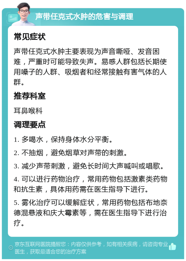 声带任克式水肿的危害与调理 常见症状 声带任克式水肿主要表现为声音嘶哑、发音困难，严重时可能导致失声。易感人群包括长期使用嗓子的人群、吸烟者和经常接触有害气体的人群。 推荐科室 耳鼻喉科 调理要点 1. 多喝水，保持身体水分平衡。 2. 不抽烟，避免烟草对声带的刺激。 3. 减少声带刺激，避免长时间大声喊叫或唱歌。 4. 可以进行药物治疗，常用药物包括激素类药物和抗生素，具体用药需在医生指导下进行。 5. 雾化治疗可以缓解症状，常用药物包括布地奈德混悬液和庆大霉素等，需在医生指导下进行治疗。