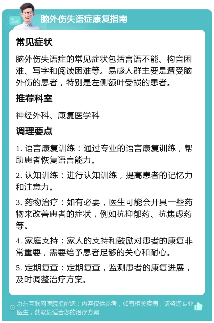 脑外伤失语症康复指南 常见症状 脑外伤失语症的常见症状包括言语不能、构音困难、写字和阅读困难等。易感人群主要是遭受脑外伤的患者，特别是左侧额叶受损的患者。 推荐科室 神经外科、康复医学科 调理要点 1. 语言康复训练：通过专业的语言康复训练，帮助患者恢复语言能力。 2. 认知训练：进行认知训练，提高患者的记忆力和注意力。 3. 药物治疗：如有必要，医生可能会开具一些药物来改善患者的症状，例如抗抑郁药、抗焦虑药等。 4. 家庭支持：家人的支持和鼓励对患者的康复非常重要，需要给予患者足够的关心和耐心。 5. 定期复查：定期复查，监测患者的康复进展，及时调整治疗方案。