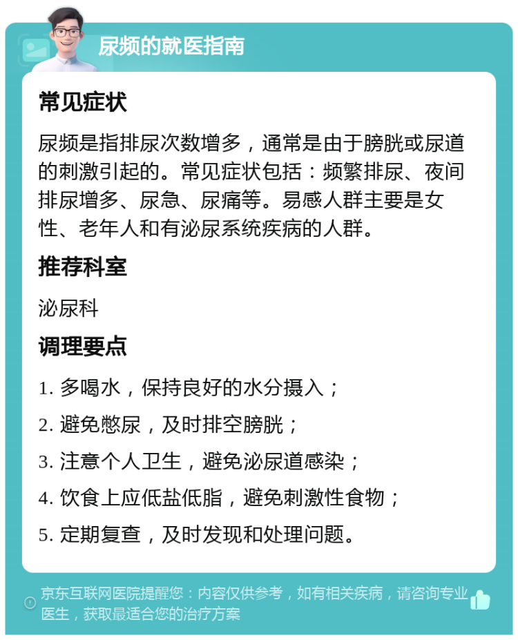 尿频的就医指南 常见症状 尿频是指排尿次数增多，通常是由于膀胱或尿道的刺激引起的。常见症状包括：频繁排尿、夜间排尿增多、尿急、尿痛等。易感人群主要是女性、老年人和有泌尿系统疾病的人群。 推荐科室 泌尿科 调理要点 1. 多喝水，保持良好的水分摄入； 2. 避免憋尿，及时排空膀胱； 3. 注意个人卫生，避免泌尿道感染； 4. 饮食上应低盐低脂，避免刺激性食物； 5. 定期复查，及时发现和处理问题。