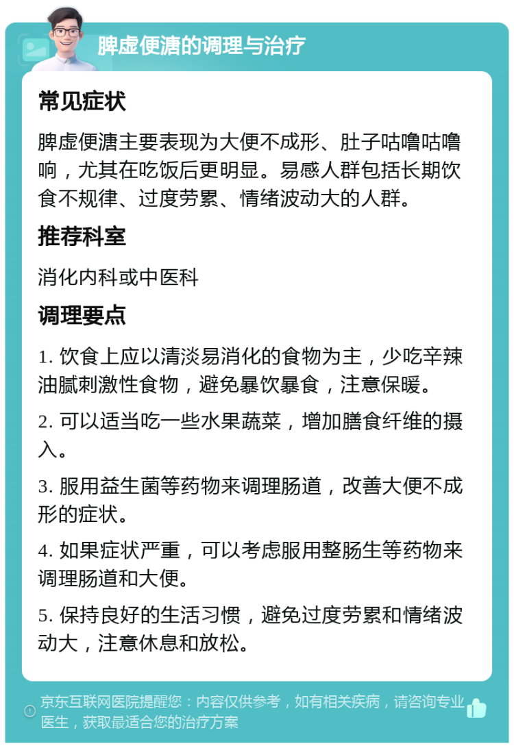 脾虚便溏的调理与治疗 常见症状 脾虚便溏主要表现为大便不成形、肚子咕噜咕噜响，尤其在吃饭后更明显。易感人群包括长期饮食不规律、过度劳累、情绪波动大的人群。 推荐科室 消化内科或中医科 调理要点 1. 饮食上应以清淡易消化的食物为主，少吃辛辣油腻刺激性食物，避免暴饮暴食，注意保暖。 2. 可以适当吃一些水果蔬菜，增加膳食纤维的摄入。 3. 服用益生菌等药物来调理肠道，改善大便不成形的症状。 4. 如果症状严重，可以考虑服用整肠生等药物来调理肠道和大便。 5. 保持良好的生活习惯，避免过度劳累和情绪波动大，注意休息和放松。