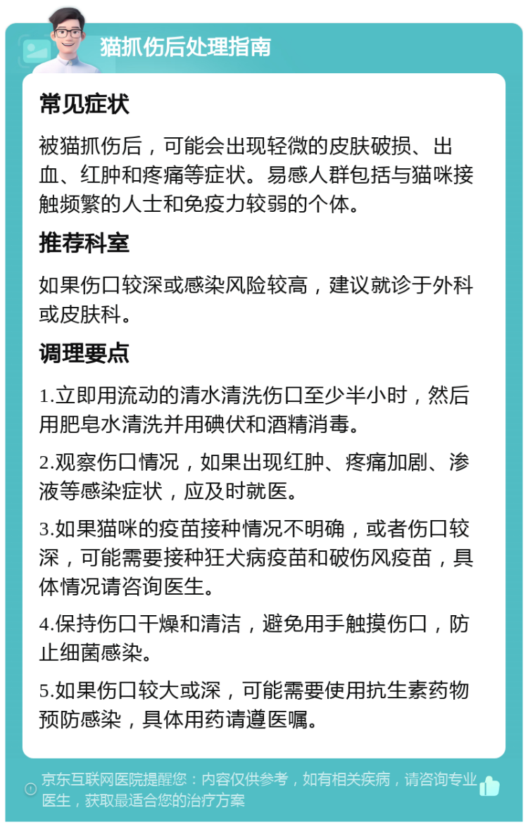 猫抓伤后处理指南 常见症状 被猫抓伤后，可能会出现轻微的皮肤破损、出血、红肿和疼痛等症状。易感人群包括与猫咪接触频繁的人士和免疫力较弱的个体。 推荐科室 如果伤口较深或感染风险较高，建议就诊于外科或皮肤科。 调理要点 1.立即用流动的清水清洗伤口至少半小时，然后用肥皂水清洗并用碘伏和酒精消毒。 2.观察伤口情况，如果出现红肿、疼痛加剧、渗液等感染症状，应及时就医。 3.如果猫咪的疫苗接种情况不明确，或者伤口较深，可能需要接种狂犬病疫苗和破伤风疫苗，具体情况请咨询医生。 4.保持伤口干燥和清洁，避免用手触摸伤口，防止细菌感染。 5.如果伤口较大或深，可能需要使用抗生素药物预防感染，具体用药请遵医嘱。